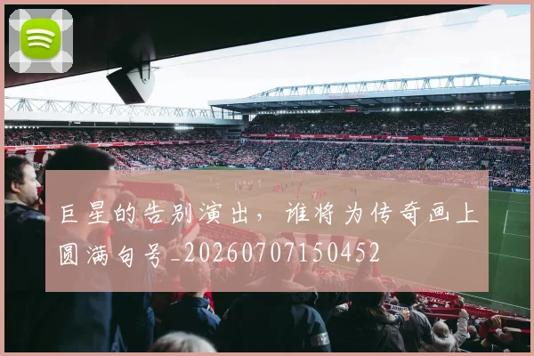 巨星的告别演出，谁将为传奇画上圆满句号_20260707150452