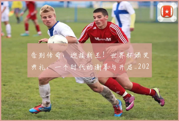 告别传奇，迎接新王！世界杯颁奖典礼，一个时代的谢幕与开启_20260602212857_20260704175459