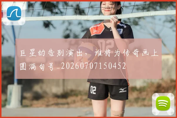 巨星的告别演出，谁将为传奇画上圆满句号_20260707150452