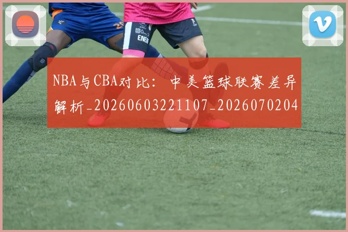 NBA与CBA对比：中美篮球联赛差异解析_20260603221107_20260702044858