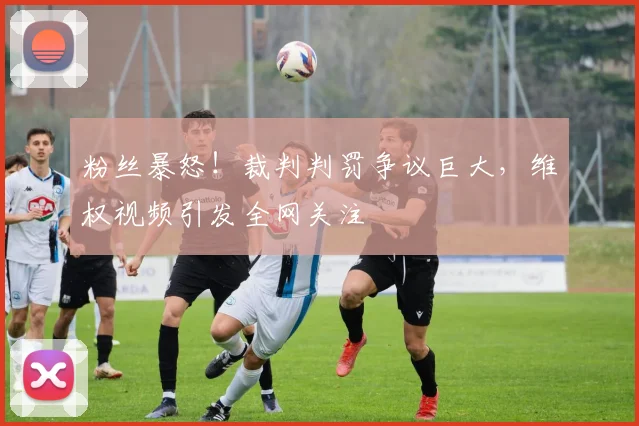 粉丝暴怒!裁判判罚争议巨大,维权视频引发全网关注