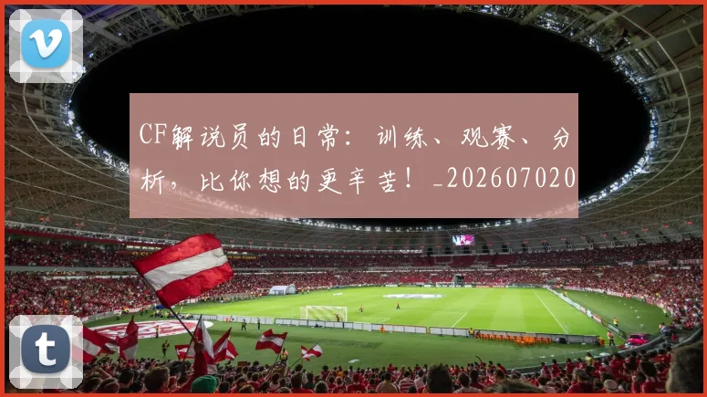CF解说员的日常：训练、观赛、分析，比你想的更辛苦！_20260702041208