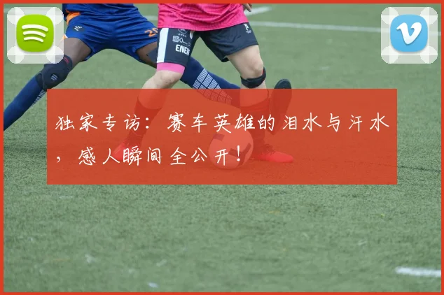 独家专访:赛车英雄的泪水与汗水,感人瞬间全公开!