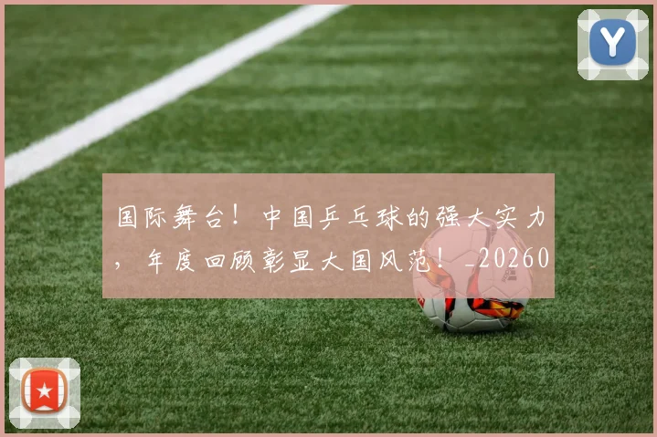 国际舞台!中国乒乓球的强大实力,年度回顾彰显大国风范!_20260604144401_20260707142411