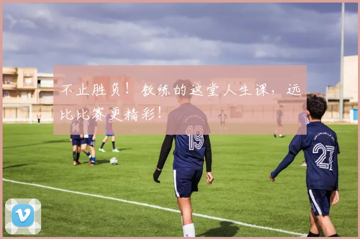 不止胜负！教练的这堂人生课，远比比赛更精彩！