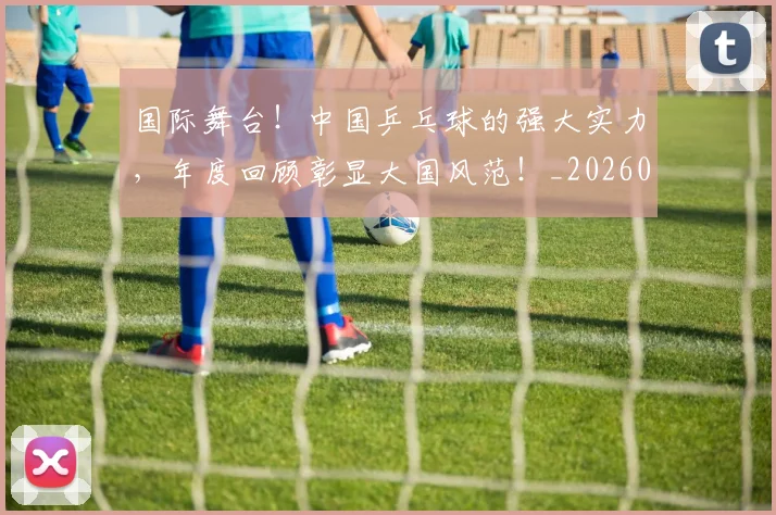 国际舞台！中国乒乓球的强大实力，年度回顾彰显大国风范！_20260604144401_20260707142411