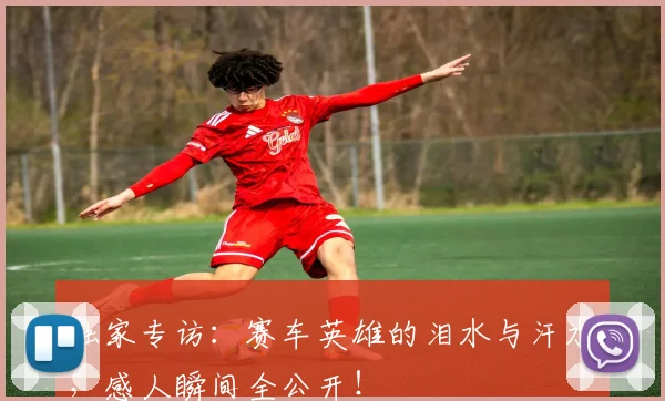 独家专访：赛车英雄的泪水与汗水，感人瞬间全公开！