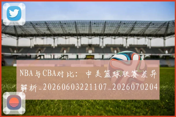 NBA与CBA对比：中美篮球联赛差异解析_20260603221107_20260702044858