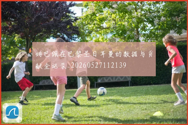 姆巴佩在巴黎圣日耳曼的数据与贡献全记录_20260527112139