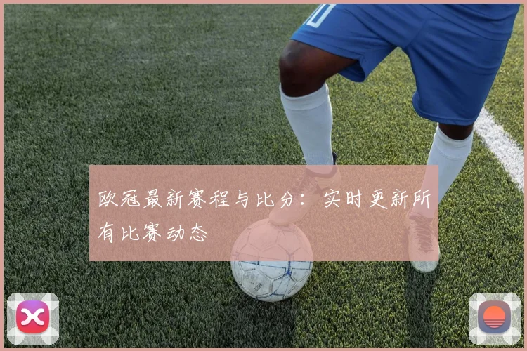欧冠最新赛程与比分：实时更新所有比赛动态