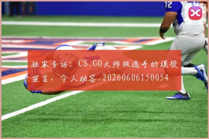 独家专访:CS_GO大师级选手的退役宣言,令人动容_20260606150054