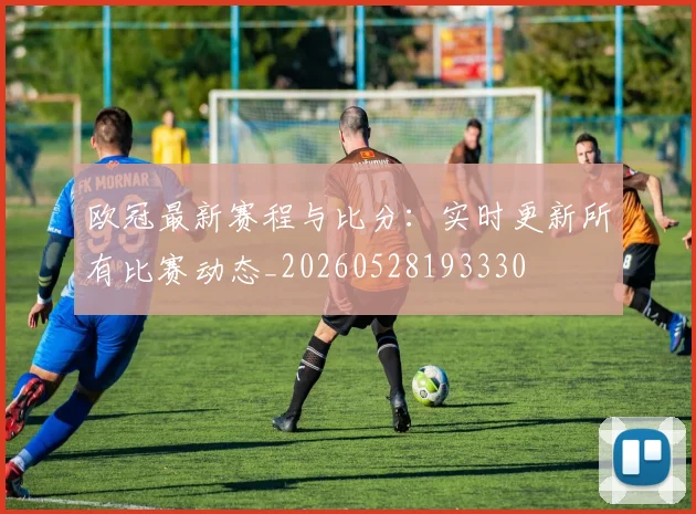 欧冠最新赛程与比分：实时更新所有比赛动态_20260528193330